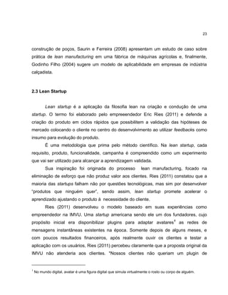 23

construção de poços, Saurin e Ferreira (2008) apresentam um estudo de caso sobre
prática de lean manufacturing em uma fábrica de máquinas agrícolas e, finalmente,
Godinho Filho (2004) sugere um modelo de aplicabilidade em empresas de indústria
calçadista.

2.3 Lean Startup

Lean startup é a aplicação da filosofia lean na criação e condução de uma
startup. O termo foi elaborado pelo empreeendedor Eric Ries (2011) e defende a
criação do produto em ciclos rápidos que possibilitem a validação das hipóteses de
mercado colocando o cliente no centro do desenvolvimento ao utilizar feedbacks como
insumo para evolução do produto.
É uma metodologia que prima pelo método científico. Na lean startup, cada
requisito, produto, funcionalidade, campanha é compreendido como um experimento
que vai ser utilizado para alcançar a aprendizagem validada.
Sua inspiração foi originada do processo

lean manufacturing, focado na

eliminação de esforço que não produz valor aos clientes. Ries (2011) constatou que a
maioria das startups falham não por questões tecnológicas, mas sim por desenvolver
―produtos que ninguém quer‖, sendo assim, lean startup promete acelerar o
aprendizado ajustando o produto à necessidade do cliente.
Ries (2011) desenvolveu o modelo baseado em suas experiências como
empreendedor na IMVU. Uma startup americana sendo ele um dos fundadores, cujo
propósito inicial era disponibilizar plugins para adaptar avatares1 as redes de
mensagens instantâneas existentes na época. Somente depois de alguns meses, e
com poucos resultados financeiros, após realmente ouvir os clientes e testar a
aplicação com os usuários, Ries (2011) percebeu claramente que a proposta original da
IMVU não atenderia aos clientes. "Nossos clientes não queriam um plugin de

1

No mundo digital, avatar é uma figura digital que simula virtualmente o rosto ou corpo de alguém.

 