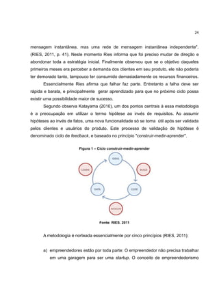 24

mensagem instantânea, mas uma rede de mensagem instantânea independente".
(RIES, 2011, p. 41). Neste momento Ries informa que foi preciso mudar de direção e
abondonar toda a estratégia inicial. Finalmente observou que se o objetivo daqueles
primeiros meses era perceber a demanda dos clientes em seu produto, ele não poderia
ter demorado tanto, tampouco ter consumido demasiadamente os recursos financeiros.
Essencialmente Ries afirma que falhar faz parte. Entretanto a falha deve ser
rápida e barata, e principalmente gerar aprendizado para que no próximo ciclo possa
existir uma possibilidade maior de sucesso.
Segundo observa Katayama (2010), um dos pontos centrais à essa metodologia
é a preocupação em utilizar o termo hipótese ao invés de requisitos. Ao assumir
hipóteses ao invés de fatos, uma nova funcionalidade só se torna útil após ser validada
pelos clientes e usuários do produto. Este processo de validação de hipótese é
denominado ciclo de feedback, e baseado no princípio "construir-medir-aprender".
Figura 1 – Ciclo construir-medir-aprender

Fonte: RIES. 2011

A metodologia é norteada essencialmente por cinco princípios (RIES, 2011):

a) empreendedores estão por toda parte: O empreendedor não precisa trabalhar
em uma garagem para ser uma startup. O conceito de empreendedorismo

 