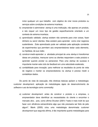 25

inclui qualquer um que trabalhe com objetivo de criar novos produtos ou
serviços sobre condições de extrema incerteza;
b) empreender é administrar: startup é uma instituição, não apenas um produto,
e isto requer um novo tipo de gestão especificamente orientado a um
contexto de extrema incerteza;
c) aprendizado validado: startup existem não somente para criar coisas, fazer
dinheiro ou servir clientes. Elas existem para aprender como criar negócios
sustentáveis . Este aprendizado pode ser validado pela aplicação constante
de experimentos que permitem aos empreendedores testar cada elemento,
ou hipótese, de sua visão;
d) construir-medir-aprender: a atividade principal de uma startup é transformar
ideias em produtos, mensurar como os clientes respondem a este produto e
aprender quando pivotar ou perseverar. Para uma startup de sucesso é
importante manter este ciclo de feedback em uma velocidade acelerada;
e) contabilidade para inovação: para melhorar os resultados do ponto de vista
de negócio e manter os empreendedores na startup é preciso medir e
contabilizar dados.

Do ponto de vista de execução, três diretivas básicas apóiam a metodologia:
customer development, aplicação de metodologias ágeis de desenvolvimento de
software e uso de tecnologia como commodity:

a) customer development: antes de construir o produto e a empresa, o
empreendedor deve identificar as necessidades do cliente e encontrar o
mercado alvo, pois, como afirma Drucker (2001) "nada é mais inútil do que
fazer com eficiência extraordinária algo que não precisaria ser feito de jeito
algum". Blank (2005) criou uma metodologia denominada customer
development que segundo afirma, é tão importante quanto metodologias para

 
