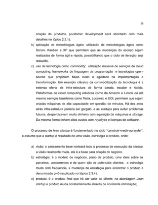 26

criação de produtos. (customer development será abordado com mais
detalhes no tópico 2.3.1).
b) aplicação de metodologias ágeis: utilização de metodologias ágeis como
Scrum, Kanban e XP que permitem que as mudanças do escopo sejam
realizadas de forma ágil e rápida, possibilitando que o ciclo de iteração seja
reduzido.
c) uso de tecnologia como commodity: utilização massiva de serviços de cloud
computing, frameworks de linguagem de programação e tecnologias opensource que propiciam baixo custo e agilidade na implementação e
transformação. Um exemplo clássico da commoditização da tecnologia é a
extensa oferta de infra-estrutura de forma barata, escalar e rápida.
Plataformas de cloud computing elásticas como da Amazon e Linode ou até
mesmo serviços brasileiros como Tecla, Locaweb e UOL permitem que sejam
criadas máquinas de alta capacidade em questão de minutos. Há dez anos
atrás infra-estrutura poderia ser gargalo, e as startups para evitar problemas
futuros, desperdiçavam muito dinheiro com aquisição de máquinas e storage.
Da mesma forma tinham altos custos com royaltyes e licenças de software.
O processo de lean startup é fundamentado no ciclo ―construir-medir-aprender‖,
e assume que a startup é resultado de uma visão, estratégia e produto, onde:

a) visão: o pensamento base norteará todo o processo de execução da startup,
a visão raramente muda, ela é a base para criação do negócio;
b) estratégia: é o modelo de negócios, plano de produto, uma ideia sobre os
parceiros, concorrentes e de quem são os potenciais clientes; a estratégia
muda com frequência, a mudança de estratégia para encontrar o produto é
denominado pivô (explicado no tópico 2.3.4).
c) produto: é o produto final que irá dar valor ao cliente, na abordagem Lean
startup o produto muda constantemente através de constante otimização;

 