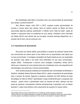 27

Na metodologia cada falha é encarado como uma oportunidade de aprendizado
para atingir o product-marke-fit1.
Nos últimos meses, entre 2011 e 2012, surgiram muitas oportunidades de
eventos e cursos sobre lean startup, tanto no exterior quanto no Brasil, de forma
equivocada algumas pessoas apresentam o método como "bala de prata", capaz de
resolver e solucionar todos os problemas de uma startup, entretanto como informado
por Gitahy (2010), lean startup não cria inovação, somente restringe desperdício, se o
produto não for bom, ele vai continuar ruim.

2.3.1 Importância do Aprendizado

De acordo com Spear (2004), para justificar o sucesso da empresa Toyota frente
aos concorrentes do mesmo setor. O seu mérito é ter um aprendizado mais rápido que
os seus concorrentes. ―A vantagem competitiva da Toyota baseia-se em sua capacidade
de aprender mais rápido e de modo mais sistemático do que seus concorrentes.‖
(Spear, 2004).

Endossando o tirocínio como vantagem competitiva, Ghosh (2011)

afirma que o fracasso de uma empresa deve ser considerado como uma experiência de
aprendizagem que pode levar a futuras oportunidades.
Uma recente pesquisa realizada por estudantes das universidades de Berkeley e
Stanford, intitulada Startup Genome Report (2011), valida a importância do aprendizado
para o sucesso da startup. Segundo a pesquisa, realizado com 650 startups de base
tecnológica do Vale do Silício2, aprendizado é peça fundamental para o progresso das
startups, quanto maior o aprendizado maior as chances de êxito, startups que tem
ajuda de mentores, acompanham métricas eficientemente e aprendem com os líderes
levantam 7 vezes mais dinheiro e tem crescimento de usuários 3,5 vezes melhor.

1

Steve Blank define product-market-fit como um modelo de vendas repetível e escalável.
Vale do Silício é uma região localizada no estado da Califórnia nos Estados Unidos, pólo de tecnologia
de onde surgiram as principais empresas de TI do mundo, como Apple Inc, Google e Microsoft
2

 