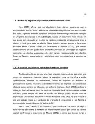 28

2.3.2 Modelo de Negócios mapeado em Business Model Canvas

Ries (2011) afirma que na abordagem lean startup assume-se que o
empreendedor tem hipóteses ao invés de fatos sobre o negócio que está sendo criado.
Isto posto, é preciso entender porque os princípios da metodologia repudiam a criação
de um plano de negócios e, em substituição, sugere um documento mais enxuto, em
que possa ser esboçado um modelo de negócios mostrando principalmente onde a
startup poderá gerar valor ao cliente. Neste trabalho iremos abordar a ferramenta
Business Model Canvas, criado por Osterwalder e Pigneur (2010), que mapeia
essencialmente em um quadro nove elementos principais de um modelo de negócio:
segmentos de clientes, proposições de valor, canais, relacionamento com clientes,
fontes de Receita, recursos-chave, atividades-chave, parcerias-chave e estrutura de
custos.

2.3.2.1 Plano de negócios em ambientes de extrema incerteza

Tradicionalmente, ao se criar uma nova empresa, recomenda-se que antes seja
criado um documento chamado "plano de negócios", onde se identifica e avalia
oportunidades, observa os concorrentes, define os objetivos da empresa e
principalmente avalia a respectiva viabilidade econômica da empresa. No contexto das
startups, cujo o cenário de atuação é de extrema incerteza, Blank (2008) contesta a
utilização dos tradicionais plano de negócios. Segundo Blank, os investidores embora
solicitem, quase sempre não lêem, de acordo com Maurya (2012), em um plano de
negócios de uma startup, assumem-se muitas hipóteses como fatos, no qual escrevê-lo
em um estágio inicial de validação de mercado é desperdício e ao fazê-lo o
empreendedor estará utilizando de "saltos de fé".
Kirsch (2009) identificou em um estudo que a qualidade dos planos de negócio
teve impacto zero sobre o montante de financiamento gerado por fundos de venture
capital, confirmando o argumento de Maurya (2012) e afirma que "passar tempo e

 