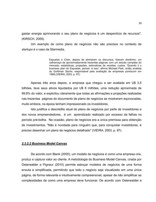 29

gastar energia aprimorando o seu plano de negócios é um desperdício de recursos".
(KIRSCH, 2009).
Um exemplo de como plano de negócios não são precisos no contexto de
startups é o caso da Starmedia,
Espuelas e Chen, depois de alinharem os discursos, fizeram direitinho: um
calhamaço de aproximadamente trezentas páginas com um estudo completo do
mercado, estatísticas, projeções, estimativas de receitas, custos. 'Quando li o
business plan do Espuelas, pensei: é isso', afirma Michael Park, então analista
do Goldman Sachs, responsável pela avaliação de empresas pontocom em
1999.(VIEIRA, 2003, p. 97).

Apenas três anos depois, a empresa que chegou a ser avaliada em U$ 3,5
bilhões, teve seus ativos liquidados por U$ 8 milhões, uma redução aproximada de
99,8% do valor, e explicitou claramente que todas as afirmações e projeções realizadas
nas trezentas páginas do documento de plano de negócios se mostraram equivocadas,
muito embora, na época tenham impressionado os investidores.
Isto justifica o descrédito atual do plano de negócios por parte de investidores e
dos novos empreendedores, é um aprendizado realizado por excesso de falhas no
período pré-bolha. Na ocasião, plano de negócios era a única premissa para obtenção
de investimentos, "Não é novidade para ninguém que, para conquistar investidores, é
preciso desenhar um plano de negócios detalhado" (VIEIRA, 2003, p. 97).

2.3.2.2 Business Model Canvas

De acordo com Blank (2005), um modelo de negócios é como uma empresa cria,
produz e captura valor ao cliente. A metodologia do Business Model Canvas, criada por
Osterwalder e Pigneur (2010) permite esboçar modelos de negócios de uma forma
enxuta e simplificada, permitindo que todo o negócio seja visualizado em uma única
página, de forma relevante e intuitivamente compreensível, apesar de não simplificar as
complexidades de como uma empresa deve funcionar. De acordo com Osterwalder e

 