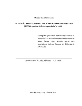 Marcelo Carvalho Linhares

UTILIZAÇÃO DA METODOLOGIA LEAN STARTUP PARA CRIAÇÃO DE UMA
STARTUP: Análise do E-commerce MaisFloresBH

Monografia apresentada ao Curso de Sistemas de
Informação da Pontifícia Universidade Católica de
Minas

Gerais,

como

requisito

parcial

para

obtenção do título de Bacharel em Sistemas de
Informação.

______________________________________________________________
Marconi Martins de Laia (Orientador) – PUC Minas

Belo Horizonte, 23 de junho de 2012

 