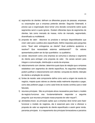 31

a) segmentos de clientes: definem os diferentes grupos de pessoas, empresas
ou corporações que a empresa pretende atender. Segundo Osterwald, é
preciso que a organização deve tomar uma decisão consciente sobre quais
segmentos servir e quais ignorar.. Existem diferentes tipos de segmentos de
clientes, tais como mercado de massa, nicho de mercado, segmentado,
diversificado ou multilateral;
b) proposta de valor:

descreve os produtos e serviços disponibilizados que

criam valor para o público-alvo especificado. Define respostas para perguntas
como: "Quel valor entregamos ao cliente? Qual problema ajudamos a
resolver?

Que

necessidade

estamos

satisfazendo?"

Os

valores

apresentados podem ser do tipo quantitativo ou qualitativo;
c) canais: descrevem como uma empresa se comunica e alcança o segmento
de cliente para entregar uma proposta de valor.

Os canais servem para

integrar a comunicação, distribuição e venda da empresa;
d) relacionamento com clientes: determina quais tipos de relação que a empresa
estabelece com segmentos de cliente específicos. As seguintes motivações
podem justificar o relacionamento com clientes: conquista do cliente; retenção
do cliente e ampliação de vendas;
e) fontes de receita: este componente define como será a origem de receita do
negócio, mapeia quais valores os clientes estão realmente dispostos a pagar,
como eles preferem pagar, e como cada fonte de receita contribui para o total
faturado;
f) recursos principais: São os principais ativos necessários para fazer o modelo
de negócio funcionar. visa

fundamentalmente

responder

a

seguinte

pergunta: que recursos principais nossa proposta de valor requer?;
g) atividades-chave: as principais ações que a empresa deve tomar para fazer
funcionar o modelo de negócios, ela é essencial para criar e oferecer a
proposta de valor ao segmento de cliente especificado e assim gerar renda.
parcerias principais: é o mapeamento dos principais fornecedores e parceiros

 