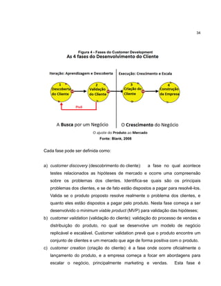 34

Figura 4 - Fases do Customer Development

Fonte: Blank, 2008

Cada fase pode ser definida como:

a) customer discovery (descobrimento do cliente):

a fase no qual acontece

testes relacionados as hipóteses de mercado e ocorre uma compreensão
sobre os problemas dos clientes. Identifica-se quais são os principais
problemas dos clientes, e se de fato estão dispostos a pagar para resolvê-los.
Valida se o produto proposto resolve realmente o problema dos clientes, e
quanto eles estão dispostos a pagar pelo produto. Nesta fase começa a ser
desenvolvido o minimum viable product (MVP) para validação das hipóteses;
b) customer validation (validação do cliente): validação do processo de vendas e
distribuição do produto, no qual se desenvolve um modelo de negócio
replicável e escalável. Customer validation prevê que o produto encontre um
conjunto de clientes e um mercado que age de forma positiva com o produto.
c) customer creation (criação do cliente): é a fase onde ocorre oficialmente o
lançamento do produto, e a empresa começa a focar em abordagens para
escalar o negócio, principalmente marketing e vendas.

Esta fase é

 