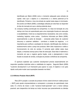 35

identificada por Blank (2008) como o momento adequado para entrada de
capital, visto que o objetivo é o crescimento e o cliente potencial já foi
identificado. Portanto o risco de entrada de capital nesta etapa é minimizado.
De acordo com Blank (2008), a estratégia utilizada por esta fase vai depender
do tipo de mercado em que a startup pretende atuar.
d) company bulding (construção da companhia): é a fase de transição de uma
startup com foco em aprendizado para uma corporação focada em execução
e escalabilidade. Criam-se os departamentos necessários, tais como vendas,
marketing, logística, entre outros.

Conforme informado por Blank (2008),

essencialmente a parte de iteração -

composta pelas fases de customer

discovery e customer validation - corrobora o modelo de negócios,

e é

importante para verificar a aceitação do mercado, identificação dos clientes e
esclarecimento sobre o preço dos produtos. Além disto inspeciona e valida o
funcionamento do ciclo de vendas. E somente após validar estas duas
etapas, a empresa avança para a fase de execução. Essa fase é realmente o
momento em que o negócio ganha tração, onde o planejamento é todo
focado na escala de vendas, evolução do produto e eficiência da companhia.

É oportuno explicitar que customer development prioriza essencialmente em
responder questões implícitas sobre a viabilidade do negócio. Segundo Blank (2008)
"customer development é um framework para operar no caos. O objetivo é ver quão
rápido você pode mudar suas suposições baseado nos fatos".

2.3.4 Mínimo Produto Viável (MVP)

Ries (2011) propõe o conceito de produto mínimo viável (minimum viable product
– MVP) para ajudar empreendedores a começarem o processo de aprendizado mais
cedo. É a forma de iniciar o ciclo "construir-medir-aprender" com o menor esforço
possível, sem desperdício de tempo ao incluir recursos que possivelmente os clientes

 