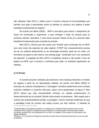 36

não utilizarão. Ries (2011) o define como "o mínimo conjunto de funcionalidades que
permite uma ação e aprendizado sobre os clientes ou usuários, seu objetivo é testar
hipóteses fundamentais do negócio".
De acordo com Blank (2005),

MVP é uma tática para reduzir o desperdício de

horas em construção e engenharia, e para entregar a visão do produto para os
primeiros clientes visionários o mais breve possível. Dessa forma já é possível obter
feedbacks fundamentais para evolução do produto.
Ries (2011), informa que não existe uma "receita" para construção de um MVP,
pois varia muito dos aspectos de cada negócio. O MVP não necessariamente precisa
de ser um software desenvolvido ou ter tecnologia envolvida, pode ser um vídeo, um
formulário de papel ou até mesmo uma landing page1 combinada com uma campanha
de adwords2. A sugestão de Ries (2011) é simplificar sempre e não perder o foco do
objetivo do MVP, que é construir o suficiente para obter um feedback significativo de
adeptos.

2.3.5 Pivotar

O conceito de pivô é utilizado para descrever uma mudança relevante no modelo
de negócio a partir de um aprendizado validado, de acordo com Blank (2008) no
processo de customer development, a "pivotagem" acontece exatamente entre as fases
customer validation e customer discovery, assim como apresentado na figura 5. Ries
(2011) afirma que todo empreendedor enfrenta um desafio predominante no
desenvolvimento de um produto: Decidir entre pivotar ou perseverar. Ries sugere que a
maioria dos empreendedores protela a pivotagem, mesmo havendo evidências de que
a estratégia inicial do produto não esteja correta, por três motivos: 1) Vaidade do
1

Landing Page é uma página de destino, é a página que o visitante acessa quando clica em uma
campanha de link paga ou resultado de busca orgânico. A Landing page é otimizada para realizar
conversão, podendo ser uma obtenção de um e-mail, um cadastro, uma compra, ou até mesmo uma
ligação telefônica.
2
Adwords – É um serviço do Google que permite anunciar links na ferramenta de busca ou na sua rede
de afiliados

 