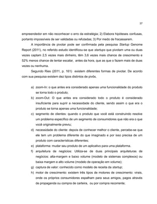 37

empreendedor em não reconhecer o erro da estratégia; 2) Elabora hipóteses confusas,
portanto impossíveis de ser validadas ou refutadas; 3) Por medo de fracassarem.
A importância de pivotar pode ser confirmada pela pesquisa Startup Genome
Report (2011), no referido estudo identificou-se que startups que pivotam uma ou duas
vezes captam 2,5 vezes mais dinheiro, têm 3,6 vezes mais chance de crescimento e
52% menos chance de tentar escalar, antes da hora, que as que o fazem mais de duas
vezes ou nenhuma.
Segundo Ries (2011, p. 161) existem diferentes formas de pivotar. De acordo
com sua pesquisa existem dez tipos distintos de pivôs.

a) zoom-In: o que antes era considerado apenas uma funcionalidade do produto
se torna todo o produto;
b) zoom-Out: O que antes era considerado todo o produto é considerado
insuficiente para suprir a necessidade do cliente, sendo assim o que era o
produto se torna apenas uma funcionalidade;
c) segmento de clientes: quando o produto que você está construindo resolve
um problema específico de um segmento de consumidores que não era o que
você originalmente previu;
d) necessidade do cliente: depois de conhecer melhor o cliente, percebe-se que
ele tem um problema diferente do que imaginado e por isso precisa de um
produto com características diferentes;
e) plataforma: mudar seu produto de um aplicativo para uma plataforma.
f) arquitetura de negócios: Utiliza-se de duas principais arquiteturas de
negócios: alta-margem e baixo volume (modelo de sistemas complexos) ou
baixa margem e alto volume (modelo de operação em volume);
g) captura de valor: conhecido como modelo de receita da startup;
h) motor de crescimento: existem três tipos de motores de crescimento: virais,
onde os próprios consumidores espalham para seus amigos, pagos através
de propaganda ou compra de carteira, ou por compra recorrente;

 