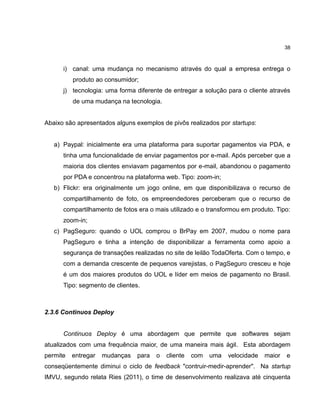 38

i) canal: uma mudança no mecanismo através do qual a empresa entrega o
produto ao consumidor;
j) tecnologia: uma forma diferente de entregar a solução para o cliente através
de uma mudança na tecnologia.

Abaixo são apresentados alguns exemplos de pivôs realizados por startups:

a) Paypal: inicialmente era uma plataforma para suportar pagamentos via PDA, e
tinha uma funcionalidade de enviar pagamentos por e-mail. Após perceber que a
maioria dos clientes enviavam pagamentos por e-mail, abandonou o pagamento
por PDA e concentrou na plataforma web. Tipo: zoom-in;
b) Flickr: era originalmente um jogo online, em que disponibilizava o recurso de
compartilhamento de foto, os empreendedores perceberam que o recurso de
compartilhamento de fotos era o mais utilizado e o transformou em produto. Tipo:
zoom-in;
c) PagSeguro: quando o UOL comprou o BrPay em 2007, mudou o nome para
PagSeguro e tinha a intenção de disponibilizar a ferramenta como apoio a
segurança de transações realizadas no site de leilão TodaOferta. Com o tempo, e
com a demanda crescente de pequenos varejistas, o PagSeguro cresceu e hoje
é um dos maiores produtos do UOL e líder em meios de pagamento no Brasil.
Tipo: segmento de clientes.

2.3.6 Continuos Deploy

Continuos Deploy é uma abordagem que permite que softwares sejam
atualizados com uma frequência maior, de uma maneira mais ágil. Esta abordagem
permite

entregar

mudanças

para

o

cliente

com

uma

velocidade

maior

e

conseqüentemente diminui o ciclo de feedback "contruir-medir-aprender". Na startup
IMVU, segundo relata Ries (2011), o time de desenvolvimento realizava até cinquenta

 