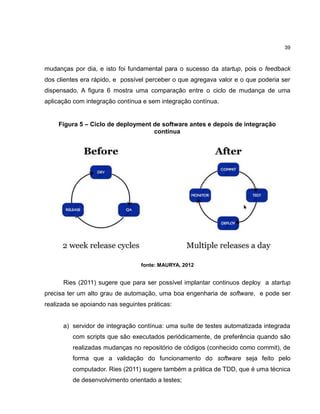 39

mudanças por dia, e isto foi fundamental para o sucesso da startup, pois o feedback
dos clientes era rápido, e possível perceber o que agregava valor e o que poderia ser
dispensado. A figura 6 mostra uma comparação entre o ciclo de mudança de uma
aplicação com integração contínua e sem integração contínua.

Figura 5 – Ciclo de deployment de software antes e depois de integração
contínua

fonte: MAURYA, 2012

Ries (2011) sugere que para ser possível implantar continuos deploy a startup
precisa ter um alto grau de automação, uma boa engenharia de software, e pode ser
realizada se apoiando nas seguintes práticas:

a) servidor de integração contínua: uma suíte de testes automatizada integrada
com scripts que são executados periódicamente, de preferência quando são
realizadas mudanças no repositório de códigos (conhecido como commit), de
forma que a validação do funcionamento do software seja feito pelo
computador. Ries (2011) sugere também a prática de TDD, que é uma técnica
de desenvolvimento orientado a testes;

 