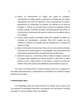 40

b) sistema

de

Versionamento

de

Código

com

scripts

de

checagem:

versionamento de código através de sistemas de versionamento de códigos
especializados tais como GIT, Mercurial e SVN. Versionamento de scripts e
dependências de configuração de ambiente. Um exemplo de um script de
checagem é disparar um comandos para o servidor de integração contínua
executar os testes no ambiente de testes. Caso haja alguma coisa errado, um
e-mail pode ser enviado para toda equipe do projeto para que alguém atue na
sua resolução;
c) script de deploy simples: automação simples para realização de deploy nos
ambientes de homologação e produção, Ries (2011) sugere que uma
mudança no software em produção pode ser realizada com a execução de
apenas um script;
d) alerta e monitoração em tempo real: mesmo com uma boa cobertura de teste,
é possível que os testes quebrem em homologação, esta prática alarma para
toda equipe de desenvolvimento de software quando há algo errado;
e) análise da causa raiz: a ideia desta prática é sempre investigar a causa raiz
de qualquer falha inesperada no sistema. Quando um teste falha, o cliente
reporta um bug, o nagios alarma, ou até mesmo o servidor que pode ficar
instável. Todos estes eventos são justificativas para a análise de causa raiz.

De acordo com Maurya (2012), continuous deploy permite que o progresso de
uma startup seja maximizado e o aprendizado em comparação com o modelo de deploy
tradicional é mais rápido.

2.4 Metodologias Ágeis

As metodologias ágeis para desenvolvimento de software foram criadas como
uma resposta às metodologias tradicionais; sua proposta é ser mais flexivel à mudança
de escopo, ter ciclos de entrega curtos e ser adaptável.

 