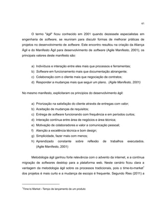 41

O termo "ágil" ficou conhecido em 2001 quando dezessete especialistas em
engenharia de software, se reuniram para discutir formas de melhorar práticas de
projetos no desenvolvimento de software. Este encontro resultou na criação da Aliança
Ágil e do Manifesto Ágil para desenvolvimento de software (Agile Manifesto, 2001), os
principais valores deste manifesto são:

a) Indivíduos e interação entre eles mais que processos e ferramentas;
b) Software em funcionamento mais que documentação abrangente;
c) Colaboração com o cliente mais que negociação de contratos;
d) Responder a mudanças mais que seguir um plano. (Agile Manifesto, 2001)

No mesmo manifesto, explicitaram os principios do desenvolvimento ágil:

a) Priorização na satisfação do cliente através de entregas com valor;
b) Aceitação de mudanças de requisitos;
c) Entrega de software funcionando com frequência e em períodos curtos;
d) Interação contínua entre área de negócios e área técnica;
e) Motivação de colaboradores e valor a comunicação pessoal;
f) Atenção a excelência técnica e bom design;
g) Simplicidade, fazer mais com menos;
h) Aprendizado

constante

sobre

reflexão

de

trabalhos

executados.

(Agile Manifesto, 2001)

Metodologia ágil ganhou forte relevância com o advento da internet, e a contínua
migração de softwares desktop para a plataforma web. Neste cenário ficou clara a
vantagem da metodologia ágil sobre os processos tradicionais, pois o time-to-market1
dos projetos é mais curto e a mudança de escopo é frequente. Segundo Ries (2011) a

1

Time to Market - Tempo de lançamento de um produto

 