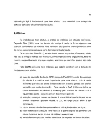 42

metodologia ágil é fundamental para lean startup,

pois contribui com entrega de

software com valor em um tempo mais curto.

2.5 Métricas

Na metodologia lean startup, a análise de métricas tem elevada relevância.
Segundo Ries (2011), uma das tarefas da startup é medir de forma rigorosa sua
posição, confrontando os números reais para que seja possível criar experiências afim
de mover os números reais para perto do inicialmente planejado.
De acordo com Ries (2011), receita é uma métrica importante. Entretanto, talvez
não seja a principal métrica a se mensurar, outras métricas como engajamento, taxa de
retorno, compartilhamento em redes sociais, abandono de carrinhos podem ser mais
úteis.
Patel (2011) apresenta nove métricas que podem contribuir com a tomada de
decisões em uma startup:

a) custo de aquisição do cliente (CAC): segundo Patel(2011), custo de aquisição
do cliente é a métrica mais importante para uma startup, pois é neste
momento que valida se existe rentabilidade com a receita gerada pelo cliente
subtraído pelo custo de atração.

Para calcular o CAC dividem-se todos os

custos envolvidos em vendas e marketing pelo número de clientes – e o
tíquet médio gasto - captados em um determinado período;
b) retenção: conseguir manter os clientes é uma métrica importante pois se os
clientes existentes gerarem receita, o CAC no longo prazo tende a ser
minimizado;
c) churn: número de clientes que cancelam a utilização dos seus serviços;
d) valor do tempo de vida (Life Time Value): é o quanto espera-se ganhar de um
cliente durante o tempo em que ele está em sua empresa;
e) metabolismo de produto: mede a velocidade da empresa em tomar decisões;

 