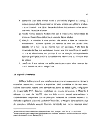 43

f) coeficiente viral: esta métrica mede o crescimento orgânico da startup. É
iniciada quando clientes começam a convidar amigos para utilizar o produto,
criando um efeito viral. Uma forma de viralizar é através das redes sociais,
tais como Facebook e Twitter;
g) receita: métrica bastante fundamental, pois é relacionado a rentabilidade da
empresa. Essa métrica determina o potencial da sua startup;
h) ativação: a ativação é uma medida relacionada a taxa de conversão.
Normalmente

acontece quando um visitante se torna um usuário ativo,

cadastra um e-mail

ou até mesmo fazer um download. A alta taxa de

conversão significa que os visitantes tiveram uma boa experiência do usuário
ou que se interessaram pelo produto. A taxa de ativação baixa geralmente
significa que o produto não é suficientemente interessante ou acharam difícil
de utilizar;
i) referência: é uma métrica que valida quantas empresas, sites, pessoas têm
criado referências para o seu produto.

2.6 Magento Commerce

O Magento Commerce é uma plataforma de e-commerce open-source , flexível e
extensível desenvolvido utilizando a arquitetura LAMP, conhecida por ter linux como
sistema operacional, Apache como servidor web, banco de dados MySQL e linguagem
de programação PHP. Segundo estatísticas da própria companhia, o Magento é
utilizado por mais de 100.000 lojas em todo mundo, possui características e
funcionalidades compatíveis com os principais softwares de comércio eletrônico do
mercado corporativo, tais como ElasticPath1 NetSuite2. O Magento conta com um a loja
de extensões, intitulada Magento Connect, permitindo que

1

novos recursos sejam

Plataforma de comércio eletrônico desenvolvido em Java, licença a partir de U$ 150 mil dólares
Plataforma de comércio eletrônica classificada como visionária, segundo o estudo do quadrante mágico
pra comércio eletrônico do Gartner (2011)
2

 