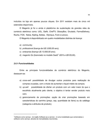 44

incluídos na loja em apenas poucos cliques. Em 2011 existiam mais de cinco mil
extensões disponíveis.
O Magento já foi e ainda é plataforma de sustentação de grandes sites de
comércio eletrônico como: UOL, Dafiti, ChefTV, GlossyBox, Grudado, FarmaDelivery,
Roche, FOX, Nokia, Kipling, Adidas, Olympus, Ford e Lenovo.
O Magento é disponibilizado em quatro modalidades distintas de licença:

a) community;
b) professional (licença de U$ 3.000,00 ano);
c) enterprise (licença U$ 13.000,00 ano);
d) magento Go (licenciado no modelo SaaS1 U$15 a U$125,00).

2.6.1 Funcionalidades

Entre as principais funcionalidades de comércio eletrônico do Magento,
destacam-se:

a) cross-sell: possibilidade de divulgar outros produtos para realização de
compras cruzadas, com o intuito de aumentar o tiquet médio da compra;
b) up-sell:

possibilidade de ofertar um produto com um valor maior do que o

escolhido atualmente pelo cliente, o objetivo é tentar vender produto mais
caro;
c) gerenciamento de promoções: opção de criar promoções baseado em
características do carrinho (preço, cep, quantidade de ítens) ou do catálogo
(categoria e atributos de produto);

1

Software como serviço - do inglês Software as a service – é uma modalidade que comercializa o
software como serviço, através de mensalidades recorrentes.

 