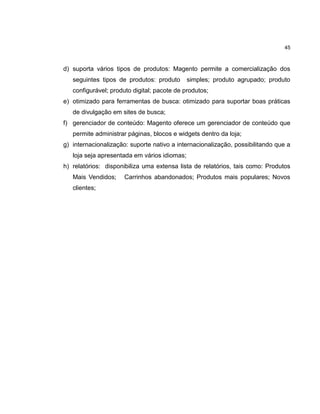 45

d) suporta vários tipos de produtos: Magento permite a comercialização dos
seguintes tipos de produtos: produto

simples; produto agrupado; produto

configurável; produto digital; pacote de produtos;
e) otimizado para ferramentas de busca: otimizado para suportar boas práticas
de divulgação em sites de busca;
f) gerenciador de conteúdo: Magento oferece um gerenciador de conteúdo que
permite administrar páginas, blocos e widgets dentro da loja;
g) internacionalização: suporte nativo a internacionalização, possibilitando que a
loja seja apresentada em vários idiomas;
h) relatórios: disponibiliza uma extensa lista de relatórios, tais como: Produtos
Mais Vendidos;
clientes;

Carrinhos abandonados; Produtos mais populares; Novos

 