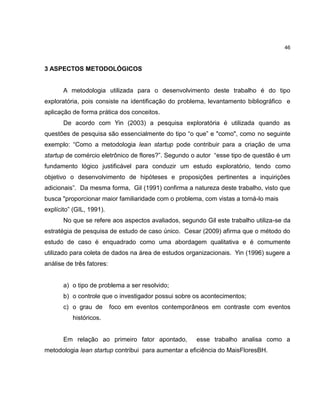 46

3 ASPECTOS METODOLÓGICOS

A metodologia utilizada para o desenvolvimento deste trabalho é do tipo
exploratória, pois consiste na identificação do problema, levantamento bibliográfico e
aplicação de forma prática dos conceitos.
De acordo com Yin (2003) a pesquisa exploratória é utilizada quando as
questões de pesquisa são essencialmente do tipo ―o que‖ e "como", como no seguinte
exemplo: ―Como a metodologia lean startup pode contribuir para a criação de uma
startup de comércio eletrônico de flores?‖. Segundo o autor ―esse tipo de questão é um
fundamento lógico justificável para conduzir um estudo exploratório, tendo como
objetivo o desenvolvimento de hipóteses e proposições pertinentes a inquirições
adicionais‖. Da mesma forma, Gil (1991) confirma a natureza deste trabalho, visto que
busca "proporcionar maior familiaridade com o problema, com vistas a torná-lo mais
explícito‖ (GIL, 1991).
No que se refere aos aspectos avaliados, segundo Gil este trabalho utiliza-se da
estratégia de pesquisa de estudo de caso único. Cesar (2009) afirma que o método do
estudo de caso é enquadrado como uma abordagem qualitativa e é comumente
utilizado para coleta de dados na área de estudos organizacionais. Yin (1996) sugere a
análise de três fatores:

a) o tipo de problema a ser resolvido;
b) o controle que o investigador possui sobre os acontecimentos;
c) o grau de

foco em eventos contemporâneos em contraste com eventos

históricos.

Em relação ao primeiro fator apontado,

esse trabalho analisa como a

metodologia lean startup contribui para aumentar a eficiência do MaisFloresBH.

 