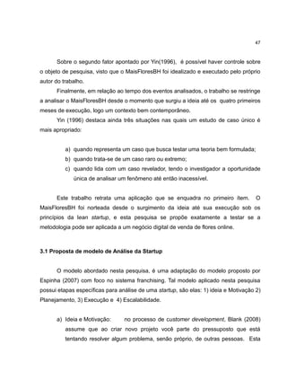 47

Sobre o segundo fator apontado por Yin(1996), é possível haver controle sobre
o objeto de pesquisa, visto que o MaisFloresBH foi idealizado e executado pelo próprio
autor do trabalho.
Finalmente, em relação ao tempo dos eventos analisados, o trabalho se restringe
a analisar o MaisFloresBH desde o momento que surgiu a ideia até os quatro primeiros
meses de execução, logo um contexto bem contemporâneo.
Yin (1996) destaca ainda três situações nas quais um estudo de caso único é
mais apropriado:

a) quando representa um caso que busca testar uma teoria bem formulada;
b) quando trata-se de um caso raro ou extremo;
c) quando lida com um caso revelador, tendo o investigador a oportunidade
única de analisar um fenômeno até então inacessível.

Este trabalho retrata uma aplicação que se enquadra no primeiro ítem.

O

MaisFloresBH foi norteada desde o surgimento da ideia até sua execução sob os
princípios da lean startup, e esta pesquisa se propõe exatamente a testar se a
metodologia pode ser aplicada a um negócio digital de venda de flores online.

3.1 Proposta de modelo de Análise da Startup

O modelo abordado nesta pesquisa, é uma adaptação do modelo proposto por
Espinha (2007) com foco no sistema franchising. Tal modelo aplicado nesta pesquisa
possui etapas específicas para análise de uma startup, são elas: 1) ideia e Motivação 2)
Planejamento, 3) Execução e 4) Escalabilidade.

a) Ideia e Motivação:

no processo de customer development, Blank (2008)

assume que ao criar novo projeto você parte do pressuposto que está
tentando resolver algum problema, senão próprio, de outras pessoas. Esta

 