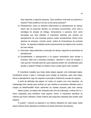 48

área responde a seguinte pergunta, "Que problema você está se propondo a
resolver? Este problema é só seu ou de outras pessoas?"
b) Planejamento: todos os atributos relacionados ao planejamento da startup.
Quem são os possíveis clientes, os principais concorrentes, como será a
estratégia de atração de tráfego, fornecedores e parceiros bem como
tecnologia que será utilizada. É importante explicitar que embora um
planejamento de uma empresa possua muitas características off-line como
abertura da empresa, contrato social, cadeia de fornecedores de produtos
físicos, os aspectos avaliados serão exclusivamente do negócio sob o prisma
da Lean startup.
c) Execução: etapa destinada a execução da startup, seguindo as premissas do
planejamento.
d) Escalabilidade: o planejamento e os passos necessários para escalar a
empresa, dado que a empresa conseguiu descobrir o nicho de atuação, e
visto que tem mercado para tal, quais aspectos podem ser considerados para
escalar o negócio? Atingir um público maior e poder gerar mais receitas?

É importante ressaltar que todas estas etapas seguem uma ordenação lógica,
inicialmente temos a ideia e motivação para criação da empresa, após esta etapa,
temos o planejamento, logo em seguida a execução e finalmente a escala do negócio.
A partir da definição das etapas, foi criado um quadro com nove aspectos da
metodologia lean startup para verificar em que medida os processos utilizados para a
criação do MaisFloresBH foram aderentes ao modelo proposto pela lean startup.
Neste quadro, as etapas são utilizadas para fins de ordenação, e letras de A a J
foram mapeadas para identificar cada aspecto. Assim, é importante identificar os
critérios que foram utilizados. Esses critérios são perguntas utilizadas para avaliar cada
aspecto.
O quadro 1 resume os aspectos e os critérios utilizados em cada etapa, todos
esses critérios foram aplicados ao histórico do desenvolvimento da empresa.

 