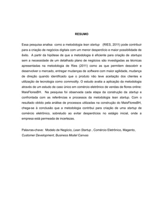 RESUMO

Essa pesquisa analisa como a metodologia lean startup

(RIES, 2011) pode contribuir

para a criação de negócios digitais com um menor desperdício e maior possibilidade de
êxito. A partir da hipótese de que a metodologia é eficiente para criação de startups
sem a necessidade de um detalhado plano de negócios são investigadas as técnicas
apresentadas na metodologia de Ries (2011) como as que permitem descobrir e
desenvolver o mercado, entregar mudanças de software com maior agilidade, mudança
de direção quando identificado que o produto não teve aceitação dos clientes e
utilização de tecnologia como commodity. O estudo avalia a aplicação da metodologia
através de um estudo de caso único em comércio eletrônico de vendas de flores online:
MaisFloresBH.

Na pesquisa foi observada cada etapa da construção da startup e

confrontada com as referências e processos da metodologia lean startup. Com o
resultado obtido pela análise de processos utilizadas na construção do MaisFloresBH,
chega-se à conclusão que a metodologia contribui para criação de uma startup de
comércio eletrônico, sobretudo ao evitar desperdícios no estágio inicial, onde a
empresa está permeada de incertezas.

Palavras-chave: Modelo de Negócio, Lean Startup , Comércio Eletrônico, Magento,
Customer Development, Business Model Canvas

 
