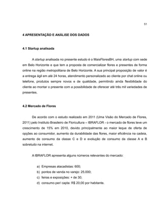 51

4 APRESENTAÇÃO E ANÁLISE DOS DADOS

4.1 Startup analisada

A startup analisada no presente estudo é o MaisFloresBH, uma startup com sede
em Belo Horizonte e que tem a proposta de comercializar flores e presentes de forma
online na região metropolitana de Belo Horizonte. A sua principal proposição de valor é
a entrega ágil em até 24 horas, atendimento personalizado ao cliente por chat online ou
telefone, produtos sempre novos e de qualidade, permitindo ainda flexibilidade do
cliente ao montar o presente com a possibilidade de oferecer até três mil variedades de
presentes.

4.2 Mercado de Flores

De acordo com o estudo realizado em 2011 (Uma Visão do Mercado de Flores,
2011) pelo Instituto Brasileiro de Floricultura – IBRAFLOR - o mercado de flores teve um
crescimento de 15% em 2010, devido principalmente ao maior leque de oferta de
opções ao consumidor, aumento da durabilidade das flores, maior eficiência na cadeia,
aumento de consumo da classe C e D e evolução de consumo da classe A e B
sobretudo na internet.

A IBRAFLOR apresenta alguns números relevantes do mercado:

a) Empresas atacadistas: 600;
b) pontos de venda no varejo: 25.000;
c) feiras e exposições: + de 30;
d) consumo per/ capta: R$ 20,00 por habitante.

 
