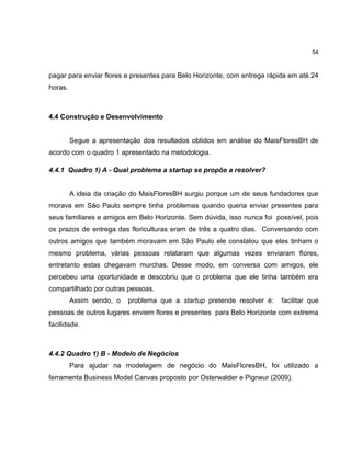54

pagar para enviar flores e presentes para Belo Horizonte, com entrega rápida em até 24
horas.

4.4 Construção e Desenvolvimento

Segue a apresentação dos resultados obtidos em análise do MaisFloresBH de
acordo com o quadro 1 apresentado na metodologia.
4.4.1 Quadro 1) A - Qual problema a startup se propõe a resolver?

A ideia da criação do MaisFloresBH surgiu porque um de seus fundadores que
morava em São Paulo sempre tinha problemas quando queria enviar presentes para
seus familiares e amigos em Belo Horizonte. Sem dúvida, isso nunca foi possível, pois
os prazos de entrega das floriculturas eram de três a quatro dias. Conversando com
outros amigos que também moravam em São Paulo ele constatou que eles tinham o
mesmo problema, várias pessoas relataram que algumas vezes enviaram flores,
entretanto estas chegavam murchas. Desse modo, em conversa com amigos, ele
percebeu uma oportunidade e descobriu que o problema que ele tinha também era
compartilhado por outras pessoas.
Assim sendo, o

problema que a startup pretende resolver é:

facilitar que

pessoas de outros lugares enviem flores e presentes para Belo Horizonte com extrema
facilidade.

4.4.2 Quadro 1) B - Modelo de Negócios
Para ajudar na modelagem de negócio do MaisFloresBH, foi utilizado a
ferramenta Business Model Canvas proposto por Osterwalder e Pigneur (2009).

 