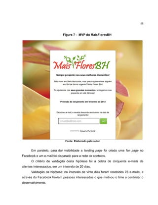 56

Figura 7 - MVP do MaisFloresBH

Fonte: Elaborado pelo autor

Em paralelo, para dar visibilidade a landing page foi criado uma fan page no
Facebook e um e-mail foi disparado para a rede de contatos.
O critério de validação desta hipótese foi a coleta de cinquenta e-mails de
clientes interessados, em um intervalo de 20 dias.
Validação da hipótese: no intervalo de vinte dias foram recebidos 76 e-mails, e
através do Facebook haviam pessoas interessadas o que motivou o time a continuar o
desenvolvimento.

 