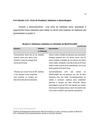 57

4.4.4 Quadro 1) D - Ciclo de Feedback, Hipóteses e Aprendizagem

Durante o desenvolvimento

uma série de hipóteses foram levantadas e

experimentos foram realizados para validar ou refutar cada hipótese: As hipóteses são
apresentadas no quadro 3.

Quadro 2: Hipóteses validadas ou refutadas do MaisFloresBH
(continua)
Hípotese

Validada

Aprendizado

ou Refutada
Consumidores deste tipo de de validada

Houve muitos contatos de pessoas que precisavam

produto, deixa para última hora,

entregar presente com um tempo menor que 24

portanto o prazo de entrega deve

horas, portanto a hipótese de que deixam pra última

ser de até 24 horas

hora é válido, entretanto o período limite de 24 horas
ainda é crítico a ponto de ter desistências. Um Limite
ideal sugerido é de até 6 horas.

Pessoas que moram fora de BH validada

Aproximadamente

e que desejam enviar presentes

MaisFloresBH são de pessoas que são de Belo

para parentes ou amigos em

Horizonte mas não estão momentaneamente na

Belo Horizonte são mal atendidos

cidade

e

45%

possuem

das

urgência

vendas

para

do

presentear

parentes e amigos em Belo Horizonte. Dessa
porcentagem cerca de 30% são clientes que moram
fora do país há algum tempo, assim, foi preciso criar
1

uma conta no PayPal para atender este público.

1

Sistema de Pagamentos Internacional, líder de mercado no mundo, começou a operar no Brasil em
2011, entretanto ainda representa pouco volume no mercado nacional.

 