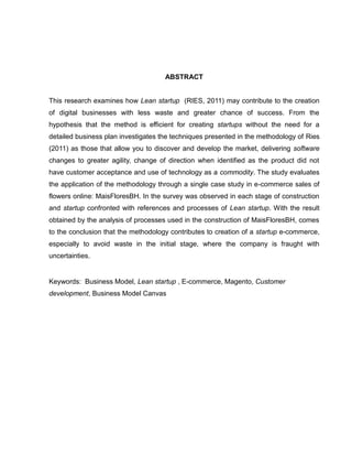 ABSTRACT

This research examines how Lean startup (RIES, 2011) may contribute to the creation
of digital businesses with less waste and greater chance of success. From the
hypothesis that the method is efficient for creating startups without the need for a
detailed business plan investigates the techniques presented in the methodology of Ries
(2011) as those that allow you to discover and develop the market, delivering software
changes to greater agility, change of direction when identified as the product did not
have customer acceptance and use of technology as a commodity. The study evaluates
the application of the methodology through a single case study in e-commerce sales of
flowers online: MaisFloresBH. In the survey was observed in each stage of construction
and startup confronted with references and processes of Lean startup. With the result
obtained by the analysis of processes used in the construction of MaisFloresBH, comes
to the conclusion that the methodology contributes to creation of a startup e-commerce,
especially to avoid waste in the initial stage, where the company is fraught with
uncertainties.

Keywords: Business Model, Lean startup , E-commerce, Magento, Customer
development, Business Model Canvas

 