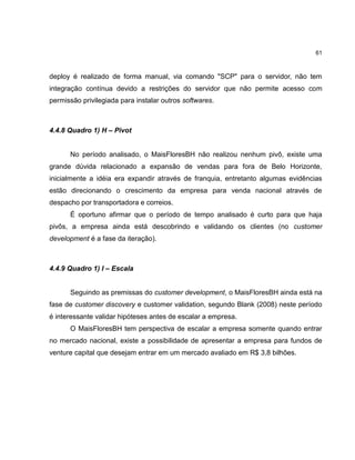 61

deploy é realizado de forma manual, via comando "SCP" para o servidor, não tem
integração contínua devido a restrições do servidor que não permite acesso com
permissão privilegiada para instalar outros softwares.

4.4.8 Quadro 1) H – Pivot

No período analisado, o MaisFloresBH não realizou nenhum pivô, existe uma
grande dúvida relacionado a expansão de vendas para fora de Belo Horizonte,
inicialmente a idéia era expandir através de franquia, entretanto algumas evidências
estão direcionando o crescimento da empresa para venda nacional através de
despacho por transportadora e correios.
É oportuno afirmar que o período de tempo analisado é curto para que haja
pivôs, a empresa ainda está descobrindo e validando os clientes (no customer
development é a fase da iteração).

4.4.9 Quadro 1) I – Escala

Seguindo as premissas do customer development, o MaisFloresBH ainda está na
fase de customer discovery e customer validation, segundo Blank (2008) neste período
é interessante validar hipóteses antes de escalar a empresa.
O MaisFloresBH tem perspectiva de escalar a empresa somente quando entrar
no mercado nacional, existe a possibilidade de apresentar a empresa para fundos de
venture capital que desejam entrar em um mercado avaliado em R$ 3,8 bilhões.

 