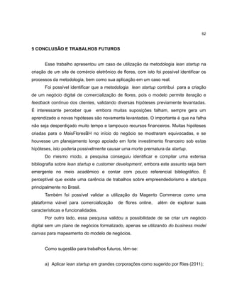 62

5 CONCLUSÃO E TRABALHOS FUTUROS

Esse trabalho apresentou um caso de utilização da metodologia lean startup na
criação de um site de comércio eletrônico de flores, com isto foi possível identificar os
processos da metodologia, bem como sua aplicação em um caso real.
Foi possível identificar que a metodologia lean startup contribui para a criação
de um negócio digital de comercialização de flores, pois o modelo permite iteração e
feedback contínuo dos clientes, validando diversas hipóteses previamente levantadas.
É interessante perceber que

embora muitas suposições falham, sempre gera um

aprendizado e novas hipóteses são novamente levantadas. O importante é que na falha
não seja desperdiçado muito tempo e tampouco recursos financeiros. Muitas hipóteses
criadas para o MaisFloresBH no início do negócio se mostraram equivocadas, e se
houvesse um planejamento longo apoiado em forte investimento financeiro sob estas
hipóteses, isto poderia possivelmente causar uma morte prematura da startup.
Do mesmo modo, a pesquisa conseguiu identificar e compilar uma extensa
bibliografia sobre lean startup e customer development, embora este assunto seja bem
emergente no meio acadêmico e contar com pouco referencial bibliográfico. É
perceptível que existe uma carência de trabalhos sobre empreendedorismo e startups
principalmente no Brasil.
Também foi possível validar a utilização do Magento Commerce como uma
plataforma viável para comercialização

de flores online,

além de explorar suas

características e funcionalidades.
Por outro lado, essa pesquisa validou a possibilidade de se criar um negócio
digital sem um plano de negócios formalizado, apenas se utilizando do business model
canvas para mapeamento do modelo de negócios.

Como sugestão para trabalhos futuros, têm-se:

a) Aplicar lean startup em grandes corporações como sugerido por Ries (2011);

 