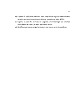 63

b) Explorar de forma mais detalhada como um plano de negócios tradicional não
se aplica ao contexto de startups conforme afirmado por Blank (2008);
c) Explorar os aspectos técnicos do Magento para implantação de uma loja
virtual, desde a concepção até o lançamento da loja;
d) Identificar padrões de comportamento em clientes de comércio eletrônico;

 