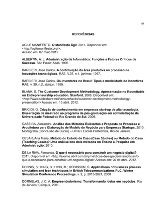 64

REFERÊNCIAS

AGILE MANIFESTO. O Manifesto Ágil. 2011. Disponível em:
<http://agilemanifesto.org/>.
Acesso em: 07 maio 2012.
ALBERTIN, A. L. Administração de Informática: Funções e Fatores Críticos de
Sucesso. São Paulo: Atlas, 1996.
BARBIERI, José Carlos. A contribuição da área produtiva no processo de
inovações tecnológicas. RAE. V.37, n.1, jan/mar. 1997.
BARBIERI, José Carlos. Os inventores no Brasil: Tipos e modalidade de incentivos.
RAE, v. 39, n.2, abr/jun. 1999.
BLANK, S. The Customer Development Methodology. Apresentação no Roundtable
on Entrepreneurship education. Stanford, 2008. Disponível em:
<http://www.slideshare.net/venturehacks/customer-development-methodologypresentation> Acesso em: 13 abril. 2012.
BRIGIDI, G. Criação de conhecimento em empresas start-up de alta tecnologia.
Dissertação de mestrado ao programa de pós-graduação em administração da
Universidade Federal do Rio Grande do Sul. 2009.
CASEIRA, Alexandre. Análise dos Métodos Existentes e Proposta de Processo e
Arquitetura para Elaboração de Modelo de Negócio para Empresas Startups, 2010.
Monografia (Conclusão de Curso) – UFRJ / Escola Politécnica, Rio de Janeiro.
CESAR, Ana Maria. Método do Estudo de Caso (Case Studies) ou Método do Caso
(Teaching Cases)? Uma análise dos dois métodos no Ensino e Pesquisa em
Administração. 2010.
DE LA RIVA, Fernando. O que é necessário para construir um negócio digital?
2011. Disponível em <http://exame.abril.com.br/pme/dicas-de-especialista/noticias/oque-e-necessario-para-construir-um-negocio-digital> Acesso em: 20 de abril. 2012.
DENNIS, S.; KING, B.; HIND, M.; ROBINSON, S. Applications of business process
simulation and lean techniques in British Telecommunications PLC. Winter
Simulation Conference Proceedings, v. 2, p. 2015-2021, 2000
DORNELAS, J. C. A. Empreendedorismo: Transformando ideias em negócios. Rio
de Janeiro: Campus, 2001.

 