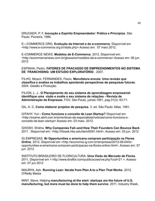65

DRUCKER, P. F. Inovação e Espírito Empreendedor: Prática e Princípios. São
Paulo: Pioneira, 1986.
E—COMMERCE.ORG. Evolução da Internet e do e-commerce. Disponível em
<http://www.e-commerce.org.br/stats.php> Acesso em: 07 maio 2012.
E-COMMERCE NEWS. Modelos de E-Commerce. 2012. Disponível em:
<http://ecommercenews.com.br/glossario/modelos-de-e-commerce> Acesso em: 06 jun.
2012
ESPINHA, Pedro. FATORES DE FRACASSO DE EMPREENDIMENTOS NO SISTEMA
DE FRANCHISING: UM ESTUDO EXPLORATÓRIO . 2007.
FILHO, Moacir; FERNANDES, Flavio. Manufatura enxuta: Uma revisão que
classifica e analisa os trabalhos apontando perspectivas de pesquisas futuras.
2004. Gestão e Produção.
FILION, L. J., O Planejamento do seu sistema de aprendizagem empresarial:
identifique uma visão e avalie o seu sistema de relações - Revista de
Administração de Empresas, FGV, São Paulo, jul/set.1991, pag.31(3): 63-71.
GIL, A. C. Como elaborar projetos de pesquisa. 3. ed. São Paulo: Atlas, 1991.
GITAHY, Yuri - Como funciona o conceito de Lean Startup? Disponível em
<http://exame.abril.com.br/pme/dicas-de-especialista/noticias/como-funciona-oconceito-de-lean-startup> Acesso em: 03 maio. 2012.
GHOSH, Shikha. Why Companies Fail--and How Their Founders Can Bounce Back.
2011. Disponível em: <http://hbswk.hbs.edu/item/6591.html>. Acesso em: 03 jun. 2012
IG EMPRESAS. Br Opportunities e americana compram participação na Flores
Online. 2012. Disponível em <http://economia.ig.com.br/empresas/2012-06-04/bropportunities-e-americana-compram-participacao-na-flores-online.html>. Acesso em: 07
jun. 2012
INSTITUTO BRASILEIRO DE FLORICULTURA. Uma Visão do Mercado de Flores.
2011. Disponível em < http://www.ibraflor.com/publicacoes/vw.php?cod=21 >. Acesso
em: 07 jun 2012
MAURYA, Ash. Running Lean: Iterate from Plan A to a Plan That Works. 2012.
O'Reilly Media
MINT, Steve. Helping manufacturing at the start: startups are the future of U.S.
manufacturing, but more must be done to help them survive. 2011. Industry Week,

 