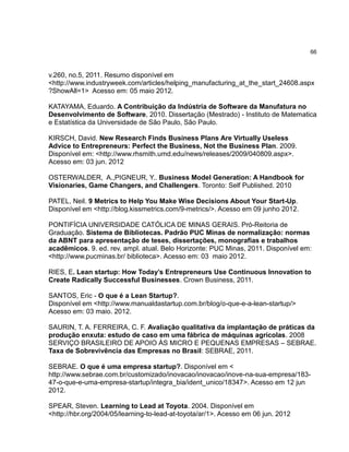 66

v.260, no.5, 2011. Resumo disponível em
<http://www.industryweek.com/articles/helping_manufacturing_at_the_start_24608.aspx
?ShowAll=1> Acesso em: 05 maio 2012.
KATAYAMA, Eduardo. A Contribuição da Indústria de Software da Manufatura no
Desenvolvimento de Software, 2010. Dissertação (Mestrado) - Instituto de Matematica
e Estatística da Universidade de São Paulo, São Paulo.
KIRSCH, David. New Research Finds Business Plans Are Virtually Useless
Advice to Entrepreneurs: Perfect the Business, Not the Business Plan. 2009.
Disponível em: <http://www.rhsmith.umd.edu/news/releases/2009/040809.aspx>.
Acesso em: 03 jun. 2012
OSTERWALDER, A.,PIGNEUR, Y.. Business Model Generation: A Handbook for
Visionaries, Game Changers, and Challengers. Toronto: Self Published. 2010
PATEL, Neil. 9 Metrics to Help You Make Wise Decisions About Your Start-Up.
Disponível em <http://blog.kissmetrics.com/9-metrics/>. Acesso em 09 junho 2012.
PONTIFÍCIA UNIVERSIDADE CATÓLICA DE MINAS GERAIS. Pró-Reitoria de
Graduação. Sistema de Bibliotecas. Padrão PUC Minas de normalização: normas
da ABNT para apresentação de teses, dissertações, monografias e trabalhos
acadêmicos. 9. ed. rev. ampl. atual. Belo Horizonte: PUC Minas, 2011. Disponível em:
<http://www.pucminas.br/ biblioteca>. Acesso em: 03 maio 2012.
RIES, E. Lean startup: How Today’s Entrepreneurs Use Continuous Innovation to
Create Radically Successful Businesses. Crown Business, 2011.
SANTOS, Eric - O que é a Lean Startup?.
Disponível em <http://www.manualdastartup.com.br/blog/o-que-e-a-lean-startup/>
Acesso em: 03 maio. 2012.
SAURIN, T. A. FERREIRA, C. F. Avaliação qualitativa da implantação de práticas da
produção enxuta: estudo de caso em uma fábrica de máquinas agrícolas. 2008
SERVIÇO BRASILEIRO DE APOIO ÀS MICRO E PEQUENAS EMPRESAS – SEBRAE.
Taxa de Sobrevivência das Empresas no Brasil: SEBRAE, 2011.
SEBRAE. O que é uma empresa startup?. Disponível em <
http://www.sebrae.com.br/customizado/inovacao/inovacao/inove-na-sua-empresa/18347-o-que-e-uma-empresa-startup/integra_bia/ident_unico/18347>. Acesso em 12 jun
2012.
SPEAR, Steven. Learning to Lead at Toyota. 2004. Disponível em
<http://hbr.org/2004/05/learning-to-lead-at-toyota/ar/1>. Acesso em 06 jun. 2012

 