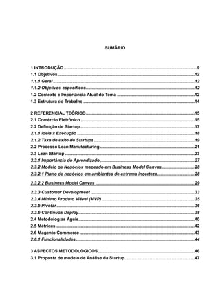 SUMÁRIO

1 INTRODUÇÃO .............................................................................................................. 9
1.1 Objetivos ................................................................................................................. 12
1.1.1 Geral ..................................................................................................................... 12
1.1.2 Objetivos específicos.......................................................................................... 12
1.2 Contexto e Importância Atual do Tema ................................................................ 12
1.3 Estrutura do Trabalho ............................................................................................ 14
2 REFERENCIAL TEÓRICO .......................................................................................... 15
2.1 Comércio Eletrônico .............................................................................................. 15
2.2 Definição de Startup............................................................................................... 17
2.1.1 ideia x Execução ................................................................................................. 18
2.1.2 Taxa de êxito de Startups ................................................................................... 19
2.2 Processo Lean Manufacturing .............................................................................. 21
2.3 Lean Startup ........................................................................................................... 23
2.3.1 Importância do Aprendizado .............................................................................. 27
2.3.2 Modelo de Negócios mapeado em Business Model Canvas ........................... 28
2.3.2.1 Plano de negócios em ambientes de extrema incerteza ............................... 28
2.3.2.2 Business Model Canvas .................................................................................. 29
2.3.3 Customer Development ...................................................................................... 33
2.3.4 Mínimo Produto Viável (MVP) ............................................................................. 35
2.3.5 Pivotar .................................................................................................................. 36
2.3.6 Continuos Deploy ................................................................................................ 38
2.4 Metodologias Ágeis................................................................................................ 40
2.5 Métricas ................................................................................................................... 42
2.6 Magento Commerce ............................................................................................... 43
2.6.1 Funcionalidades .................................................................................................. 44
3 ASPECTOS METODOLÓGICOS ................................................................................ 46
3.1 Proposta de modelo de Análise da Startup.......................................................... 47

 