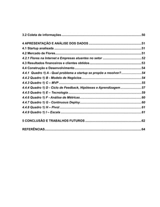 3.2 Coleta de informações ........................................................................................... 50
4 APRESENTAÇÃO E ANÁLISE DOS DADOS ............................................................ 51
4.1 Startup analisada ................................................................................................... 51
4.2 Mercado de Flores .................................................................................................. 51
4.2.1 Flores na Internet e Empresas atuantes no setor ............................................ 52
4.3 Resultados financeiros e clientes obtidos ........................................................... 53
4.4 Construção e Desenvolvimento ............................................................................ 54
4.4.1 Quadro 1) A - Qual problema a startup se propõe a resolver? ....................... 54
4.4.2 Quadro 1) B - Modelo de Negócios .................................................................... 54
4.4.3 Quadro 1) C – MVP .............................................................................................. 55
4.4.4 Quadro 1) D - Ciclo de Feedback, Hipóteses e Aprendizagem ........................ 57
4.4.5 Quadro 1) E – Tecnologia ................................................................................... 59
4.4.6 Quadro 1) F - Análise de Métricas ...................................................................... 60
4.4.7 Quadro 1) G - Continuous Deploy ...................................................................... 60
4.4.8 Quadro 1) H – Pivot ............................................................................................. 61
4.4.9 Quadro 1) I – Escala ............................................................................................ 61
5 CONCLUSÃO E TRABALHOS FUTUROS ................................................................ 62
REFERÊNCIAS .............................................................................................................. 64

 