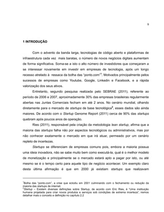 9

1 INTRODUÇÃO

Com o advento da banda larga, tecnologias de código aberto e plataformas de
infraestrutura cada vez mais baratas, o número de novos negócios digitais aumentam
de forma significativa. Soma-se a isto o alto número de investidores que começaram a
se interessar novamente em investir em empresas de tecnologia, após um longo
recesso atrelado à ressaca da bolha das ―ponto.com‖1. Motivados principalmente pelos
sucessos de empresas como Youtube, Google, Linkedin e Facebook, e a rápida
valorização dos seus ativos.
Entretanto, segundo pesquisa realizada pelo SEBRAE (2011), referente ao
período de 2006 e 2007, aproximadamente 30% das empresas brasileiras regularmente
abertas nas Juntas Comerciais fecham em até 2 anos. No cenário mundial, olhando
diretamente para o mercado de startups de base tecnológica2, esses dados são ainda
maiores. De acordo com o Startup Genome Report (2011) cerca de 90% das startups
quebram após poucos anos de operação.
Ries (2011), responsável pela criação da metodologia lean startup, afirma que a
maioria das startups falha não por aspectos tecnológicos ou administrativos, mas por
não conhecer exatamente o mercado em que irá atuar, permeado por um cenário
repleto de incertezas.
Startups se diferenciam de empresas comuns pois, embora a maioria possua
uma ideia inovadora, não se sabe muito bem como executá-la, qual é o melhor modelo
de monetização e principalmente se o mercado estará apto a pagar por isto, ou até
mesmo se é o tempo certo para aquele tipo de negócio acontecer. Um exemplo claro
desta última afirmação é que em 2000 já existiam startups que realizavam

1

Bolha das ―ponto.com‖, a crise que eclodiu em 2001 culminando com o fechamento ou redução da
maioria das startups de internet.
2
Startup – Existem diversas definições sobre Startup, de acordo com Eric Ries, é ―Uma instituição
humana projetada para criar novos produtos e serviços sob condições de extrema incerteza‖, iremos
detalhar mais o conceito e definição no capítulo 2.2

 