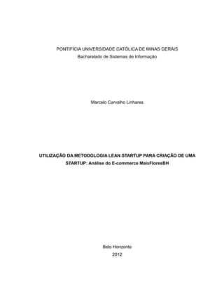 PONTIFÍCIA UNIVERSIDADE CATÓLICA DE MINAS GERAIS
Bacharelado de Sistemas de Informação

Marcelo Carvalho Linhares

UTILIZAÇÃO DA METODOLOGIA LEAN STARTUP PARA CRIAÇÃO DE UMA
STARTUP: Análise do E-commerce MaisFloresBH

Belo Horizonte
2012

 