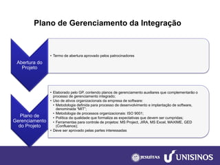 Plano de Gerenciamento da Integração 
Abertura do Projeto 
•Termo de abertura aprovado pelos patrocinadores 
Plano de Gerenciamento do Projeto 
•Elaborado pelo GP, contendo planos de gerenciamento auxiliares que complementarão o processo de gerenciamento integrado; 
•Uso de ativos organizacionais da empresa de software: 
•Metodologia definida para processo de desenvolvimento e implantação de software, denominada “MIT”; 
•Metodologia de processos organizacionais: ISO 9001; 
•Política da qualidade que formaliza as expectativas que devem ser cumpridas; 
•Ferramentas para controle de projetos: MS Project, JIRA, MS Excel, MAXIME, GED (Confluence); 
•Deve ser aprovado pelas partes interessadas  