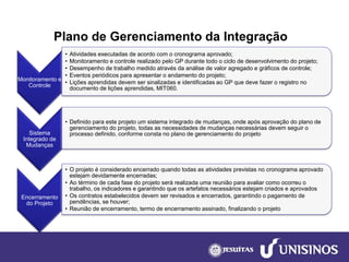 Plano de Gerenciamento da Integração 
Monitoramento e Controle 
•Atividades executadas de acordo com o cronograma aprovado; 
•Monitoramento e controle realizado pelo GP durante todo o ciclo de desenvolvimento do projeto; 
•Desempenho de trabalho medido através da análise de valor agregado e gráficos de controle; 
•Eventos periódicos para apresentar o andamento do projeto; 
•Lições aprendidas devem ser sinalizadas e identificadas ao GP que deve fazer o registro no documento de lições aprendidas, MIT060. 
Sistema Integrado de Mudanças 
•Definido para este projeto um sistema integrado de mudanças, onde após aprovação do plano de gerenciamento do projeto, todas as necessidades de mudanças necessárias devem seguir o processo definido, conforme consta no plano de gerenciamento do projeto 
Encerramento do Projeto 
•O projeto é considerado encerrado quando todas as atividades previstas no cronograma aprovado estejam devidamente encerradas; 
•Ao término de cada fase do projeto será realizada uma reunião para avaliar como ocorreu o trabalho, os indicadores e garantindo que os artefatos necessários estejam criados e aprovados 
•Os contratos estabelecidos devem ser revisados e encerrados, garantindo o pagamento de pendências, se houver; 
•Reunião de encerramento, termo de encerramento assinado, finalizando o projeto  