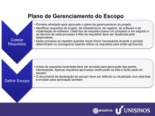 Plano de Gerenciamento do Escopo 
Coletar Requisitos 
•Primeira atividade após aprovado o plano de gerenciamento do projeto; 
•Identificar requisitos de projeto, de infraestrutura, de negócio, de software e de implantação do software. Cada tipo de requisito possuí um processo a ser seguido e ao término de cada processo a lista de requisitos deve ser atualizada pelo responsável; 
•Estes processo se repetem quantas vezes forem necessárias durante o período determinado no cronograma visando refinar os requisitos para então aprova-los; 
Definir Escopo 
•A lista de requisitos levantada deve ser enviada para aprovação das partes interessadas. Apenas requisitos aprovados continuarão na lista e farão parte do escopo; 
•O documento de declaração do escopo deve ser definido ou atualizado com esta lista e enviado para aprovação também.  