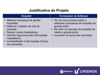 Justificativa do Projeto 
Hospital 
Fornecedor de Software 
Melhorarprocessos de gestão hospitalar; 
Melhorar cuidados da vida do paciente; 
Reduzir custos hospitalares; 
Garantir segurança das informações hospitalares; 
Acessibilidade à informações clínicas dos pacientes. 
Ter um novo produto sólidoe aderente à processos de hospitais de grande porte; 
Ser líderno mercado de hospitais de médio e grande porte; 
Aumentar os lucros dos acionistas.  