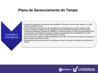 Plano de Gerenciamento do Tempo 
Controlar o Cronograma 
•Os recursos apontam o andamento das atividades, informam o tempo ainda restante e o JIRA calcula o progresso físico; 
•O GP utilizando a linha de base do cronograma e sincronizado com o JIRA, através do MS Project, realizada a análise de valor agregado de cada atividade verificando as informações previstas e realizadas e gerando os relatórios, conforme previstos no plano de gerenciamento da comunicação, os indicadores previstos no plano de gerenciamento da qualidade e os custos conforme previsto no plano de gerenciamento de custos; 
•Desvios devem ter planos de ação estabelecidos pelo GP e se houver riscos seguir processos do plano de gerenciamento de riscos; 
•Necessidades de mudança devem ser realizadas a partir do sistema integrado de mudanças do projeto  