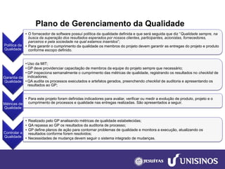 Plano de Gerenciamento da Qualidade 
Política da Qualidade 
•O fornecedor de software possuí política da qualidade definida e que será seguida que diz “Qualidade sempre, na busca da superação dos resultados esperados por nossos clientes, participantes, acionistas, fornecedores, parceiros e pela sociedade na qual estamos inseridos”; 
•Para garantir o cumprimento da qualidade os membros do projeto devem garantir as entregas do projeto e produto conforme escopo definido. 
Garantia da Qualidade 
•Uso da MIT; 
•GP deve providenciar capacitação de membros da equipe do projeto sempre que necessário; 
•GP inspeciona semanalmente o cumprimento das métricas de qualidade, registrando os resultados nochecklistde indicadores; 
•QA audita os processos executados e artefatos gerados, preenchendo checklistde auditoria e apresentando os resultados ao GP; 
Métricas de Qualidade 
•Para este projeto foram definidas indicadores para avaliar, verificar ou medir a evolução de produto, projeto e o cumprimento de processos e qualidade nas entregas realizadas. São apresentados a seguir. 
Controlar a Qualidade 
•Realizado pelo GP analisando métricas de qualidade estabelecidas; 
•QA repassa ao GP os resultados da auditoria de processo; 
•GP define planos de ação para contornar problemas de qualidade e monitora a execução, atualizando os resultados conforme forem resolvidos; 
•Necessidades de mudança devem seguir o sistema integrado de mudanças.  