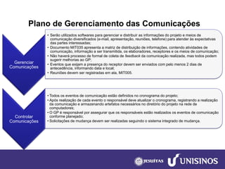 Plano de Gerenciamento das Comunicações 
Gerenciar Comunicações 
•Serão utilizados softwares para gerenciar e distribuir as informações do projeto e meios de comunicação diversificados (e-mail, apresentação, reuniões, telefone) para atender às expectativas das partes interessadas; 
•Documento MIT035 apresenta a matriz de distribuição de informações, contendo atividades de comunicação, informação a ser transmitida, os elaboradores, receptores e os meios de comunicação; 
•Não haverá processo de formal de coleta de feedbackda comunicação realizada, mas todos podem sugerir melhorias ao GP; 
•Eventos que exijam a presença do receptor devem ser enviados com pelo menos 2 dias de antecedência, informando data e local; 
•Reuniões devem ser registradas em ata, MIT005. 
Controlar Comunicações 
•Todos os eventos de comunicação estão definidos no cronograma do projeto; 
•Após realização de cada evento o responsável deve atualizar o cronograma, registrando a realização da comunicação e armazenando artefatos necessários no diretório do projeto na rede de computadores; 
•O GP é responsável por assegurar que os responsáveis estão realizados os eventos de comunicação conforme planejado; 
•Solicitações de mudança devem ser realizadas seguindo o sistema integrado de mudança.  
