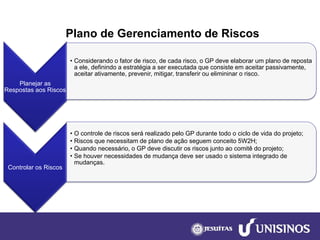Plano de Gerenciamento de Riscos 
Planejar as Respostas aos Riscos 
•Considerando o fator de risco, de cada risco, o GP deve elaborar um plano de reposta a ele, definindo a estratégia a ser executada que consiste em aceitar passivamente, aceitar ativamente, prevenir, mitigar, transferir ou elimininaro risco. 
Controlar os Riscos 
•O controle de riscos será realizado pelo GP durante todo o ciclo de vida do projeto; 
•Riscos que necessitam de plano de ação seguem conceito 5W2H; 
•Quando necessário, o GP deve discutir os riscos junto ao comitê do projeto; 
•Se houver necessidades de mudança deve ser usado o sistema integrado de mudanças.  