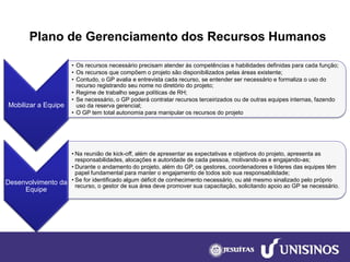 Plano de Gerenciamento dos Recursos Humanos 
Mobilizar a Equipe 
•Os recursos necessário precisam atender às competências e habilidades definidas para cada função; 
•Os recursos que compõem o projeto são disponibilizados pelas áreas existente; 
•Contudo, o GP avalia e entrevista cada recurso, se entender ser necessário e formaliza o uso do recurso registrando seu nome no diretório do projeto; 
•Regime de trabalho segue políticas de RH; 
•Se necessário, o GP poderá contratar recursos terceirizados ou de outras equipes internas, fazendo uso da reserva gerencial; 
•O GP tem total autonomia para manipular os recursos do projeto 
Desenvolvimento da Equipe 
•Na reunião de kick-off, além de apresentar as expectativas e objetivos do projeto, apresenta as responsabilidades, alocações e autoridade de cada pessoa, motivando-as e engajando-as; 
•Durante o andamento do projeto, além do GP, os gestores, coordenadores e líderes das equipes têm papel fundamental para manter o engajamento de todos sob sua responsabilidade; 
•Se for identificado algum déficit de conhecimento necessário, ou até mesmo sinalizado pelo próprio recurso, o gestor de sua área deve promover sua capacitação, solicitando apoio ao GP se necessário.  