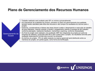 Plano de Gerenciamento dos Recursos Humanos 
Gerenciamento da Equipe 
•Trabalho realizado será avaliado pelo GP, no mínimo quinzenalmente; 
•Os indicadores de qualidade de produto, previstos no plano de gerenciamento da qualidade, também serão calculado pela ótica dos recursos e vão compor os resultados do recurso para o projeto; 
•Gestores, coordenadores e líderes das áreas devem avaliar o desempenho e execução do trabalho de seus liderados, visando orientar e manter o engajamento visando a entrega de seu trabalho conforme planejado, realizando feedback, mentoringe coaching, conforme necessidade; 
•Ao final do projeto será realizado uma avaliação 360º dos integrantes do projeto por parte da empresa de software, conduzida pelo RH e sem custos para o projeto. Os resultados servirão para avaliação desempenho formais que ocorrem na empresa; 
•Ao término do projeto, 15% do saldo restante na reserva gerencial será distribuído entre os membros do projeto, em partes iguais, como forma de bonificação.  